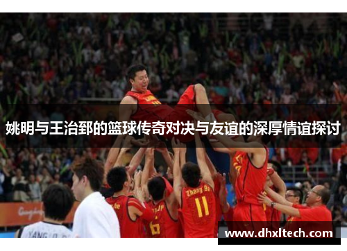 姚明与王治郅的篮球传奇对决与友谊的深厚情谊探讨