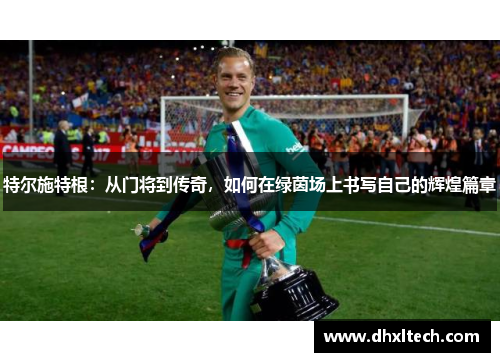 特尔施特根：从门将到传奇，如何在绿茵场上书写自己的辉煌篇章