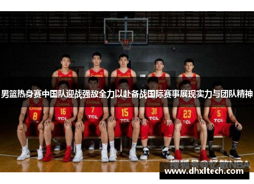 男篮热身赛中国队迎战强敌全力以赴备战国际赛事展现实力与团队精神