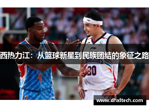 西热力江：从篮球新星到民族团结的象征之路